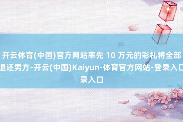 开云体育(中国)官方网站率先 10 万元的彩礼将全部退还男方-开云(中国)Kaiyun·体育官方网站-登录入口