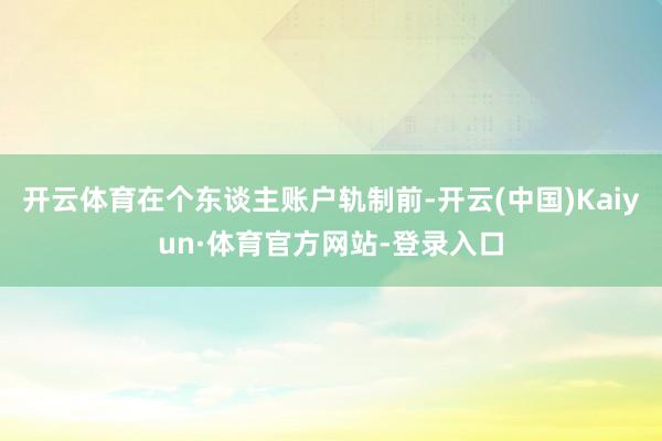 开云体育在个东谈主账户轨制前-开云(中国)Kaiyun·体育官方网站-登录入口