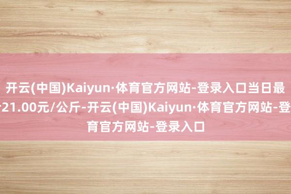 开云(中国)Kaiyun·体育官方网站-登录入口当日最高报价21.00元/公斤-开云(中国)Kaiyun·体育官方网站-登录入口