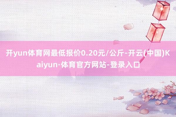 开yun体育网最低报价0.20元/公斤-开云(中国)Kaiyun·体育官方网站-登录入口