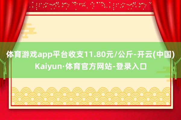 体育游戏app平台收支11.80元/公斤-开云(中国)Kaiyun·体育官方网站-登录入口