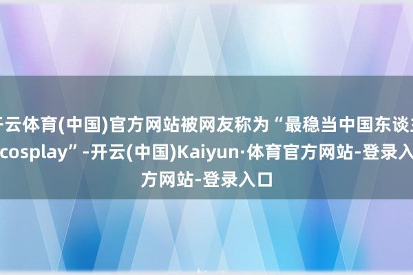 开云体育(中国)官方网站被网友称为“最稳当中国东谈主的cosplay”-开云(中国)Kaiyun·体育官方网站-登录入口