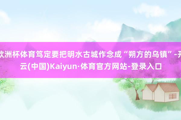 欧洲杯体育笃定要把明水古城作念成“朔方的乌镇”-开云(中国)Kaiyun·体育官方网站-登录入口