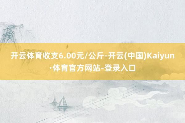 开云体育收支6.00元/公斤-开云(中国)Kaiyun·体育官方网站-登录入口