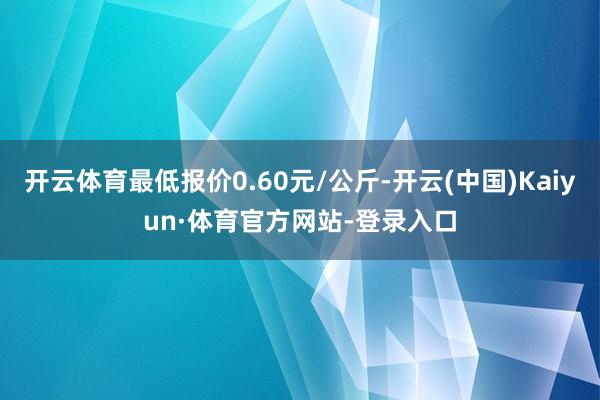 开云体育最低报价0.60元/公斤-开云(中国)Kaiyun·体育官方网站-登录入口