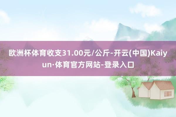 欧洲杯体育收支31.00元/公斤-开云(中国)Kaiyun·体育官方网站-登录入口