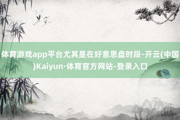 体育游戏app平台尤其是在好意思盘时段-开云(中国)Kaiyun·体育官方网站-登录入口