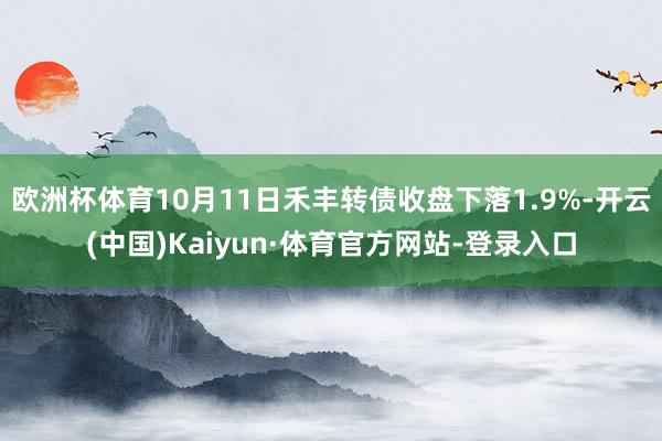 欧洲杯体育10月11日禾丰转债收盘下落1.9%-开云(中国)Kaiyun·体育官方网站-登录入口