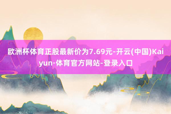 欧洲杯体育正股最新价为7.69元-开云(中国)Kaiyun·体育官方网站-登录入口