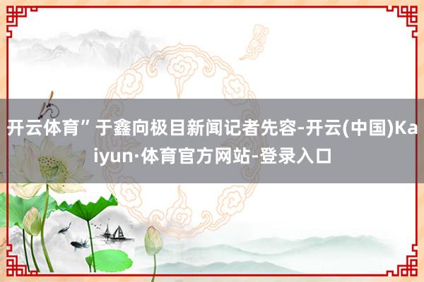 开云体育”于鑫向极目新闻记者先容-开云(中国)Kaiyun·体育官方网站-登录入口