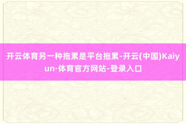 开云体育另一种拖累是平台拖累-开云(中国)Kaiyun·体育官方网站-登录入口