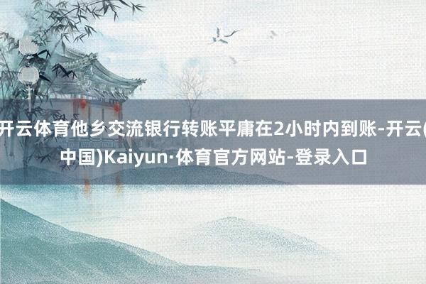 开云体育他乡交流银行转账平庸在2小时内到账-开云(中国)Kaiyun·体育官方网站-登录入口