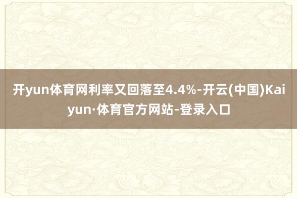 开yun体育网利率又回落至4.4%-开云(中国)Kaiyun·体育官方网站-登录入口