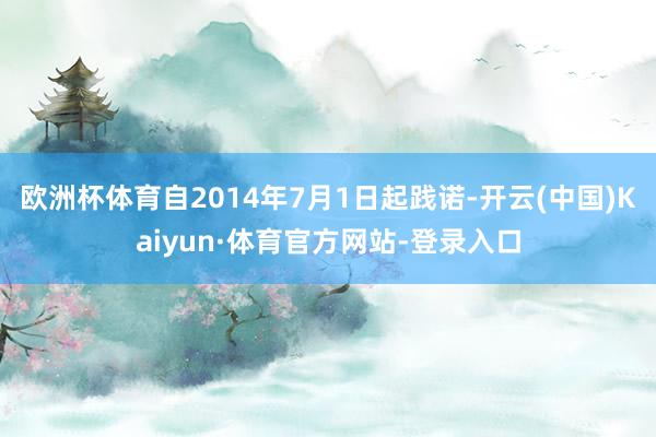 欧洲杯体育自2014年7月1日起践诺-开云(中国)Kaiyun·体育官方网站-登录入口