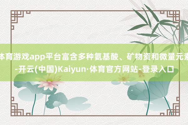 体育游戏app平台富含多种氨基酸、矿物资和微量元素-开云(中国)Kaiyun·体育官方网站-登录入口