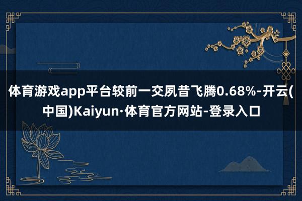 体育游戏app平台较前一交夙昔飞腾0.68%-开云(中国)Kaiyun·体育官方网站-登录入口