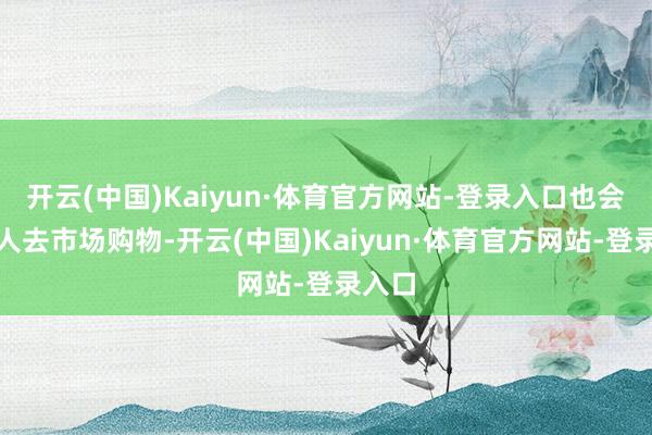 开云(中国)Kaiyun·体育官方网站-登录入口也会一王人去市场购物-开云(中国)Kaiyun·体育官方网站-登录入口