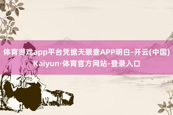 体育游戏app平台凭据天眼查APP明白-开云(中国)Kaiyun·体育官方网站-登录入口