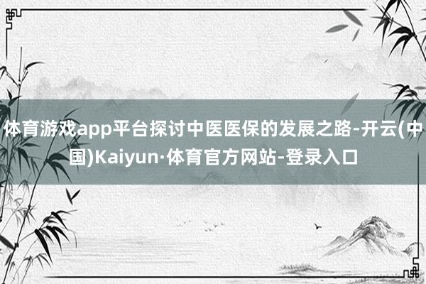 体育游戏app平台探讨中医医保的发展之路-开云(中国)Kaiyun·体育官方网站-登录入口