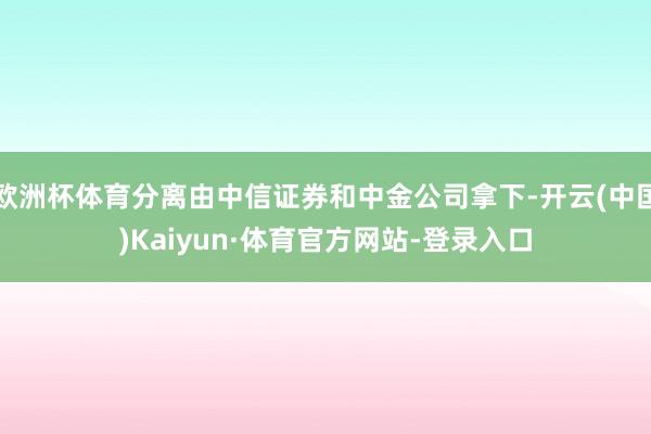 欧洲杯体育分离由中信证券和中金公司拿下-开云(中国)Kaiyun·体育官方网站-登录入口