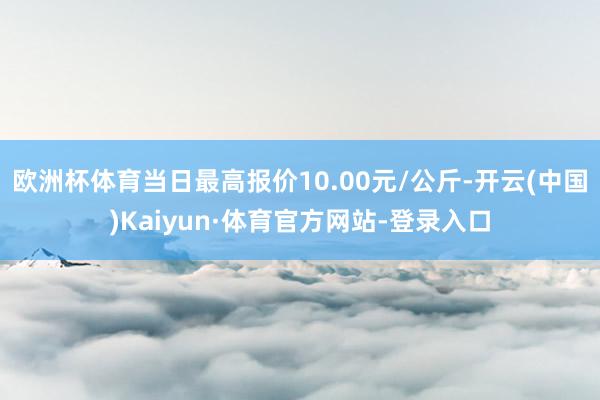 欧洲杯体育当日最高报价10.00元/公斤-开云(中国)Kaiyun·体育官方网站-登录入口