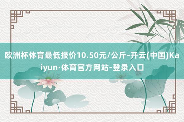 欧洲杯体育最低报价10.50元/公斤-开云(中国)Kaiyun·体育官方网站-登录入口