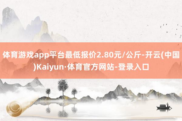 体育游戏app平台最低报价2.80元/公斤-开云(中国)Kaiyun·体育官方网站-登录入口