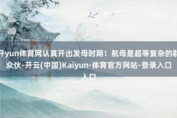 开yun体育网认真开出发母时期！航母是超等复杂的群众伙-开云(中国)Kaiyun·体育官方网站-登录入口