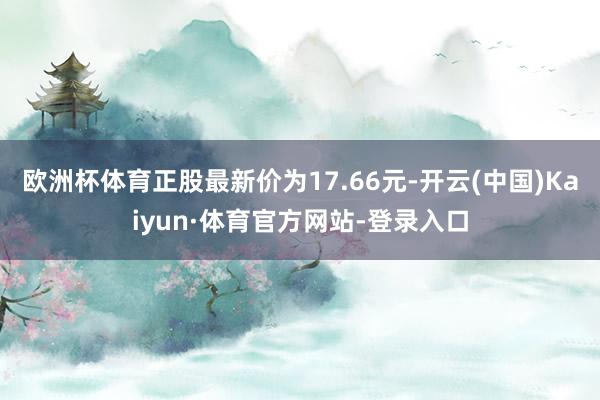 欧洲杯体育正股最新价为17.66元-开云(中国)Kaiyun·体育官方网站-登录入口