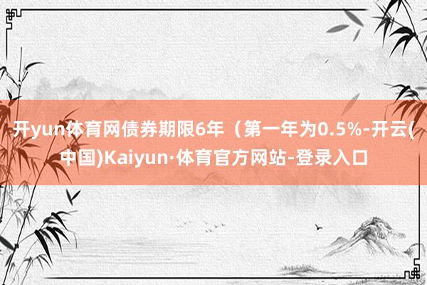 开yun体育网债券期限6年（第一年为0.5%-开云(中国)Kaiyun·体育官方网站-登录入口