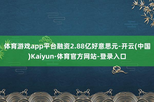 体育游戏app平台融资2.88亿好意思元-开云(中国)Kaiyun·体育官方网站-登录入口