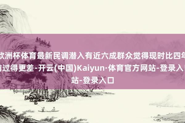 欧洲杯体育最新民调潜入有近六成群众觉得现时比四年前过得更差-开云(中国)Kaiyun·体育官方网站-登录入口