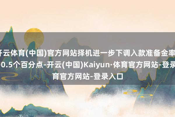 开云体育(中国)官方网站择机进一步下调入款准备金率0.25—0.5个百分点-开云(中国)Kaiyun·体育官方网站-登录入口