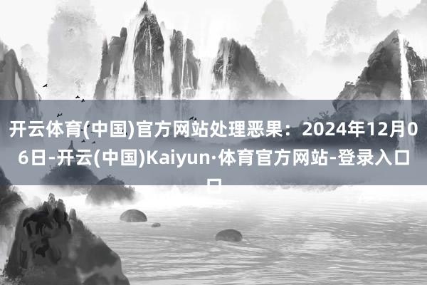 开云体育(中国)官方网站处理恶果：2024年12月06日-开云(中国)Kaiyun·体育官方网站-登录入口