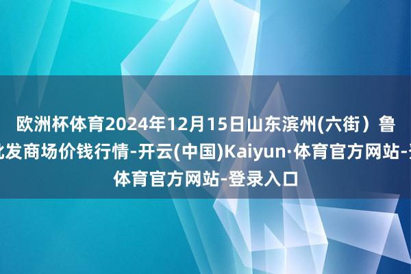 欧洲杯体育2024年12月15日山东滨州(六街）鲁北蔬菜批发商场价钱行情-开云(中国)Kaiyun·体育官方网站-登录入口