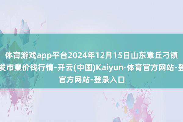 体育游戏app平台2024年12月15日山东章丘刁镇蔬菜批发市集价钱行情-开云(中国)Kaiyun·体育官方网站-登录入口