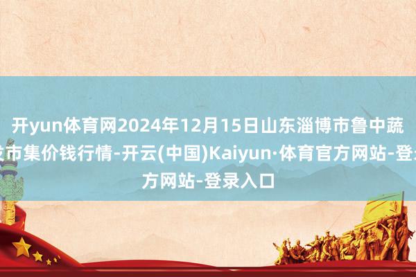 开yun体育网2024年12月15日山东淄博市鲁中蔬菜批发市集价钱行情-开云(中国)Kaiyun·体育官方网站-登录入口