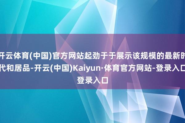 开云体育(中国)官方网站起劲于于展示该规模的最新时代和居品-开云(中国)Kaiyun·体育官方网站-登录入口