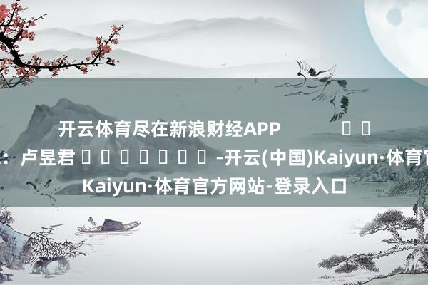 开云体育尽在新浪财经APP            						职守剪辑：卢昱君 							-开云(中国)Kaiyun·体育官方网站-登录入口