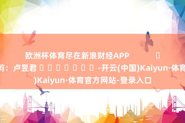 欧洲杯体育尽在新浪财经APP            						遭殃裁剪：卢昱君 							-开云(中国)Kaiyun·体育官方网站-登录入口