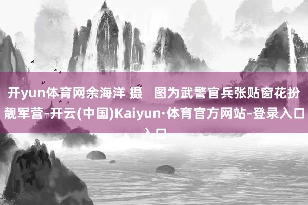 开yun体育网余海洋 摄   图为武警官兵张贴窗花扮靓军营-开云(中国)Kaiyun·体育官方网站-登录入口