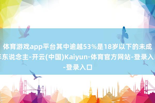 体育游戏app平台其中逾越53%是18岁以下的未成年东说念主-开云(中国)Kaiyun·体育官方网站-登录入口